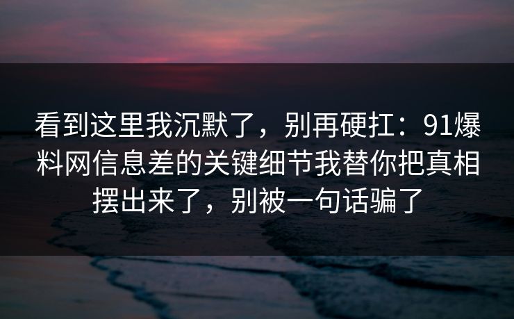 看到这里我沉默了，别再硬扛：91爆料网信息差的关键细节我替你把真相摆出来了，别被一句话骗了