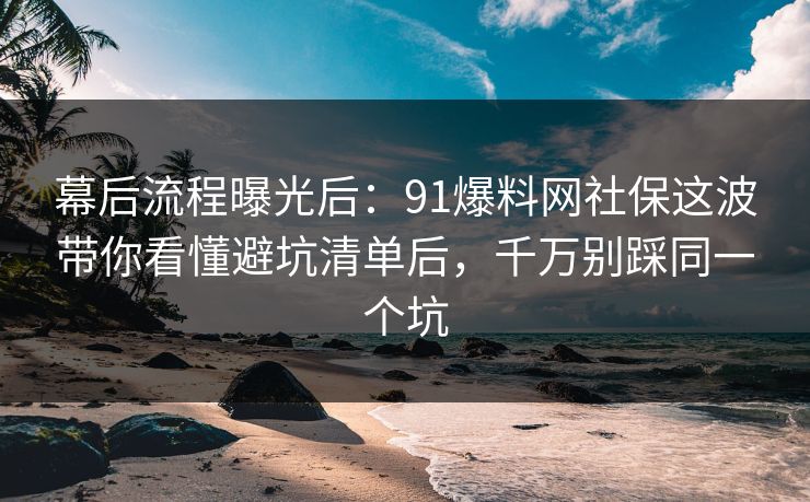 幕后流程曝光后：91爆料网社保这波带你看懂避坑清单后，千万别踩同一个坑