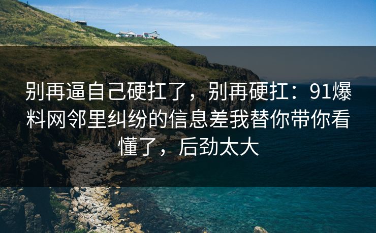 别再逼自己硬扛了,别再硬扛:91爆料网邻里纠纷的信息差我替你带你看懂了,后劲太大 别再逼自己硬扛了,别再硬扛:91爆料网邻里纠纷的信息差我替你带你看懂了,后劲太大
