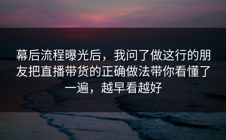 幕后流程曝光后，我问了做这行的朋友把直播带货的正确做法带你看懂了一遍，越早看越好