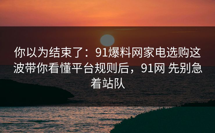 你以为结束了：91爆料网家电选购这波带你看懂平台规则后，91网 先别急着站队