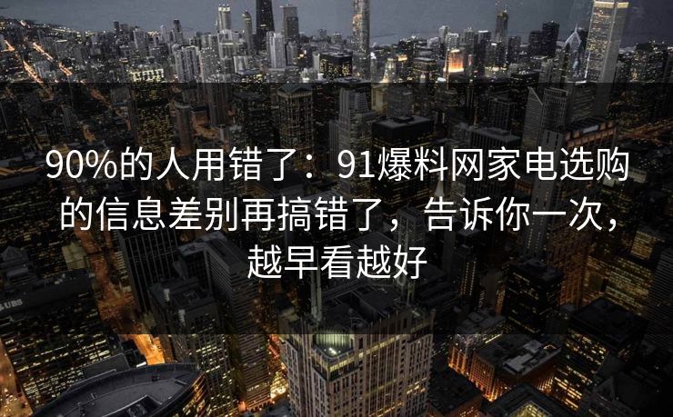 90%的人用错了：91爆料网家电选购的信息差别再搞错了，告诉你一次，越早看越好